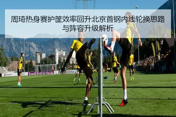 周琦热身赛护筐效率回升北京首钢内线轮换思路与阵容升级解析